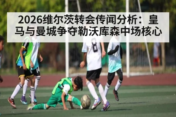 2026维尔茨转会传闻分析：皇马与曼城争夺勒沃库森中场核心